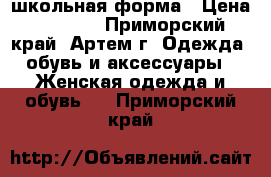 школьная форма › Цена ­ 1 000 - Приморский край, Артем г. Одежда, обувь и аксессуары » Женская одежда и обувь   . Приморский край